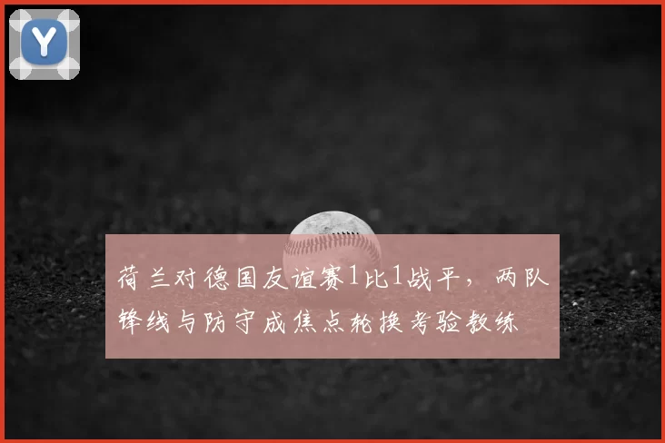 荷兰对德国友谊赛1比1战平，两队锋线与防守成焦点轮换考验教练