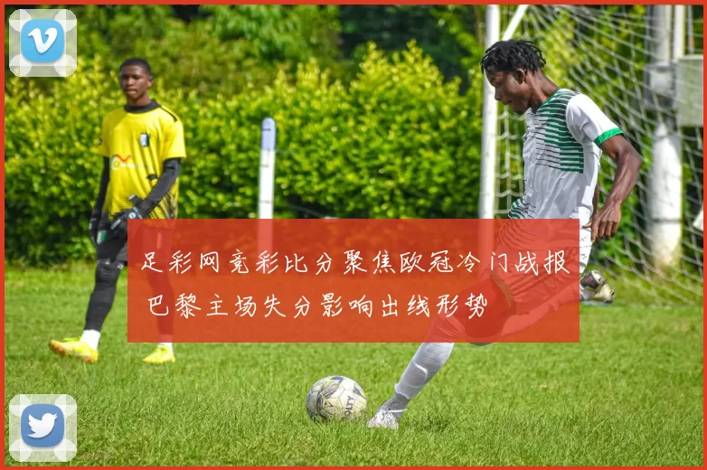 足彩网竞彩比分聚焦欧冠冷门战报 巴黎主场失分影响出线形势