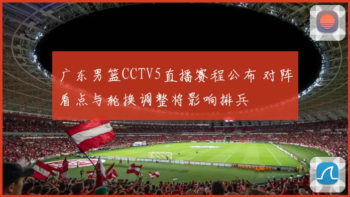 广东男篮CCTV5直播赛程公布 对阵看点与轮换调整将影响排兵