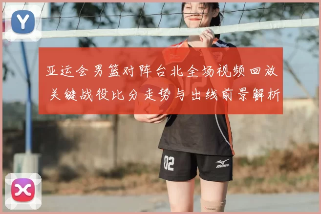 亚运会男篮对阵台北全场视频回放 关键战役比分走势与出线前景解析