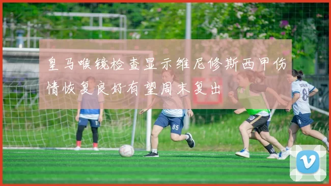 皇马喉镜检查显示维尼修斯西甲伤情恢复良好有望周末复出