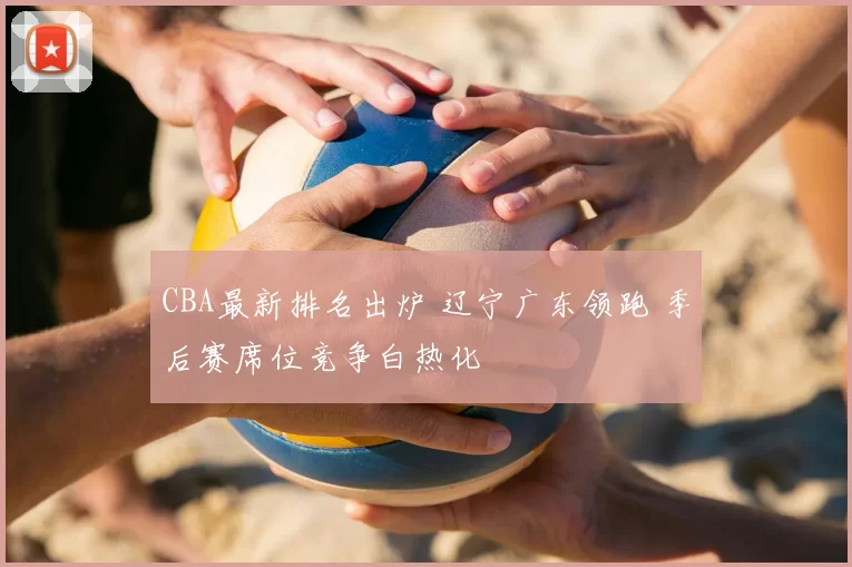 CBA最新排名出炉 辽宁广东领跑 季后赛席位竞争白热化