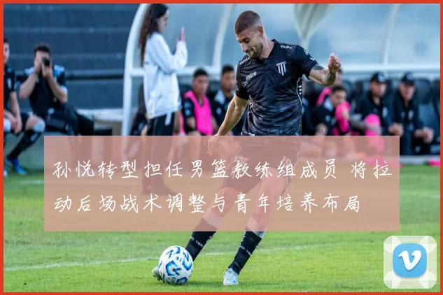 孙悦转型担任男篮教练组成员 将拉动后场战术调整与青年培养布局