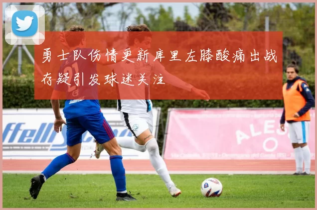 勇士队伤情更新库里左膝酸痛出战存疑引发球迷关注