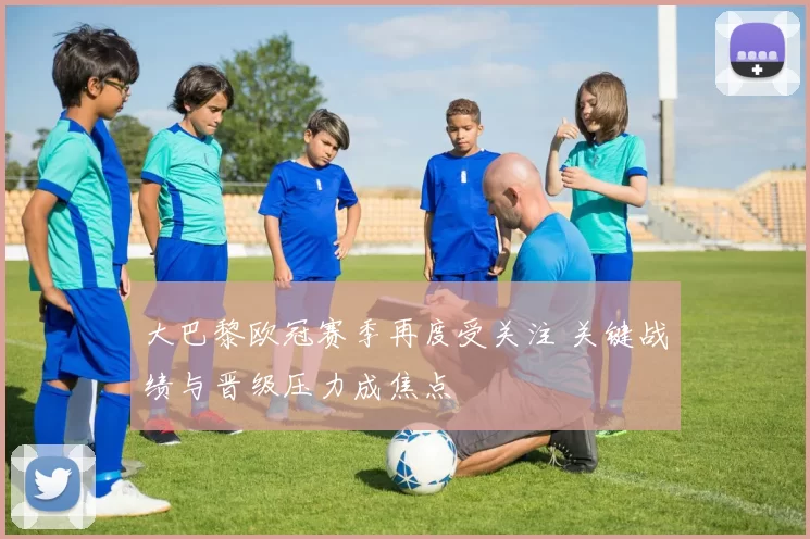 大巴黎欧冠赛季再度受关注 关键战绩与晋级压力成焦点