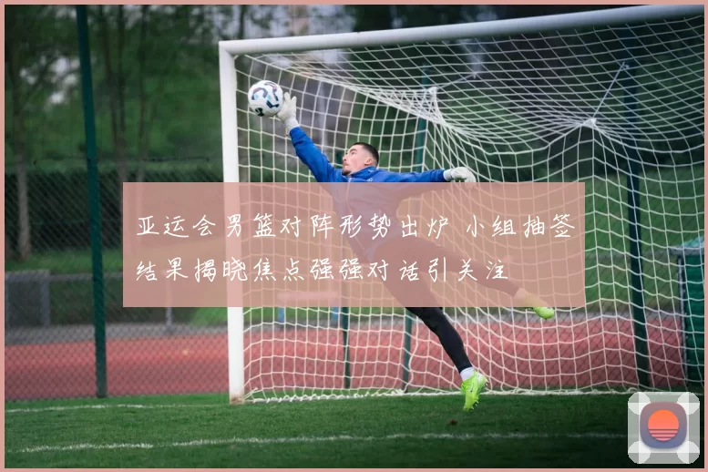 亚运会男篮对阵形势出炉 小组抽签结果揭晓焦点强强对话引关注