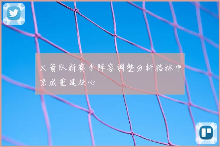 火箭队新赛季阵容调整分析格林申京成重建核心
