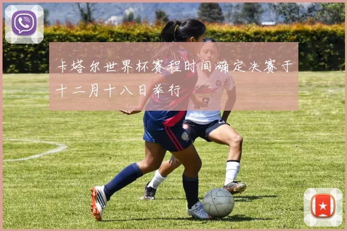 卡塔尔世界杯赛程时间确定决赛于十二月十八日举行