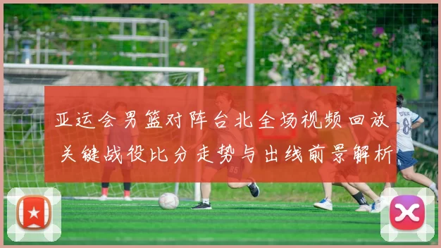 亚运会男篮对阵台北全场视频回放 关键战役比分走势与出线前景解析