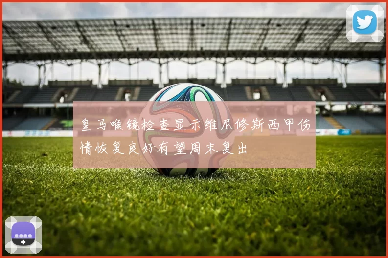 皇马喉镜检查显示维尼修斯西甲伤情恢复良好有望周末复出