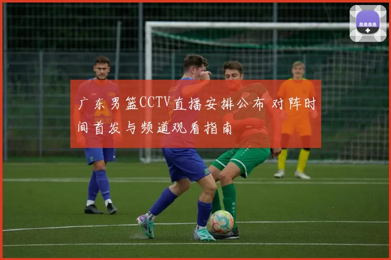 广东男篮CCTV直播安排公布 对阵时间首发与频道观看指南
