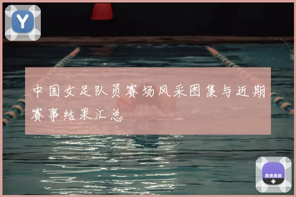 中国女足队员赛场风采图集与近期赛事结果汇总