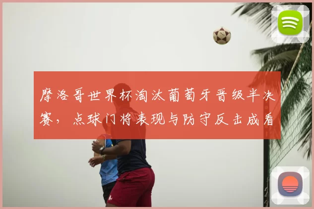 摩洛哥世界杯淘汰葡萄牙晋级半决赛，点球门将表现与防守反击成看点