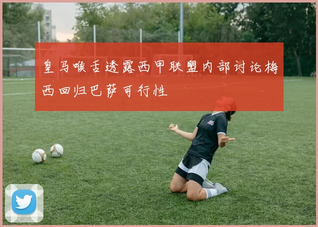 皇马喉舌透露西甲联盟内部讨论梅西回归巴萨可行性