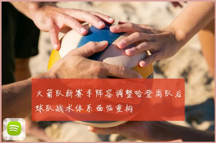 火箭队新赛季阵容调整哈登离队后球队战术体系面临重构