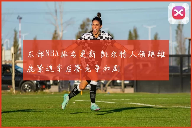 东部NBA排名更新 凯尔特人领跑雄鹿紧追季后赛竞争加剧