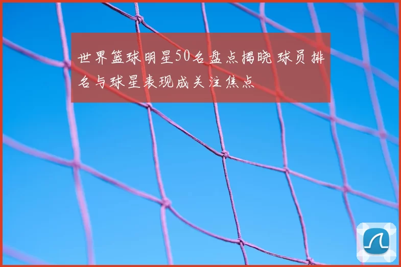 世界篮球明星50名盘点揭晓 球员排名与球星表现成关注焦点