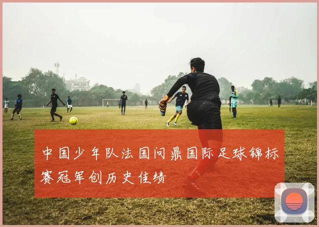 中国少年队法国问鼎国际足球锦标赛冠军创历史佳绩