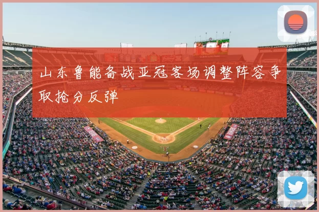 山东鲁能备战亚冠客场调整阵容争取抢分反弹