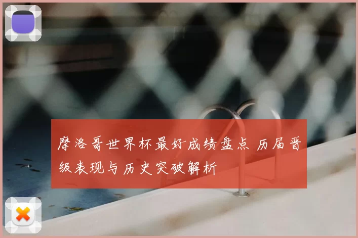 摩洛哥世界杯最好成绩盘点 历届晋级表现与历史突破解析