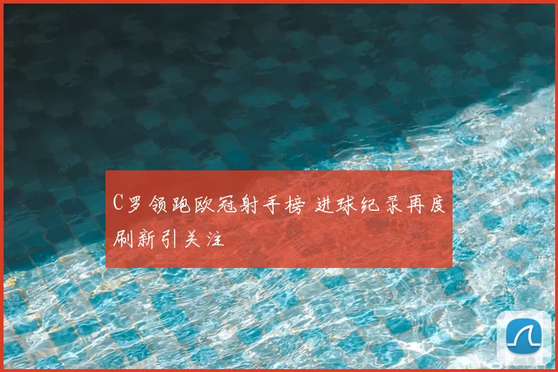 C罗领跑欧冠射手榜 进球纪录再度刷新引关注