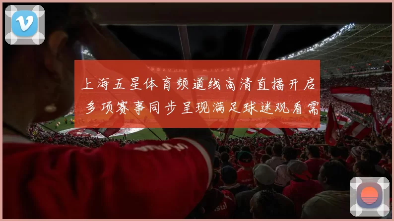 上海五星体育频道线高清直播开启 多项赛事同步呈现满足球迷观看需求