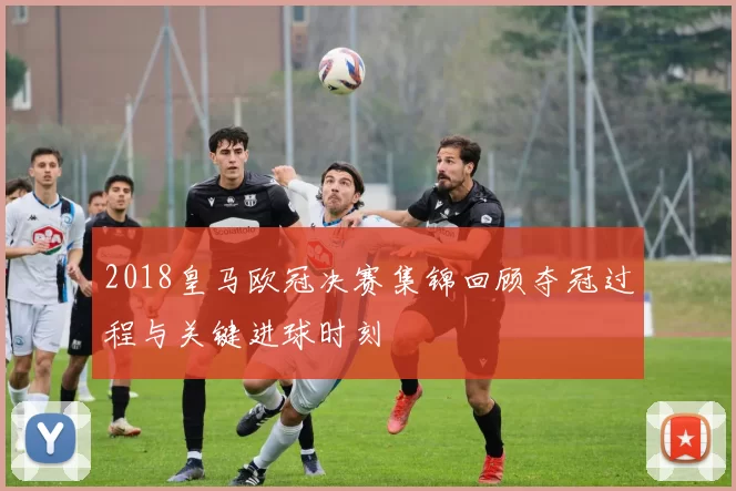 2018皇马欧冠决赛集锦回顾夺冠过程与关键进球时刻