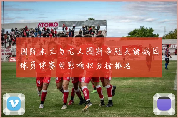 国际米兰与尤文图斯争冠关键战因球员停赛或影响积分榜排名