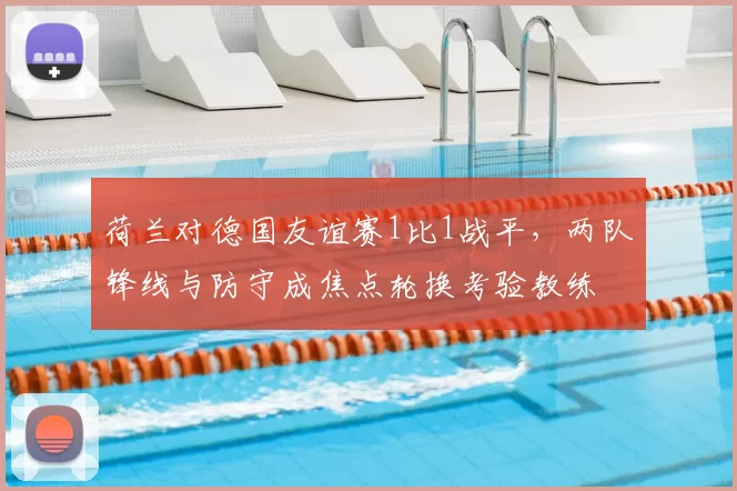 荷兰对德国友谊赛1比1战平，两队锋线与防守成焦点轮换考验教练