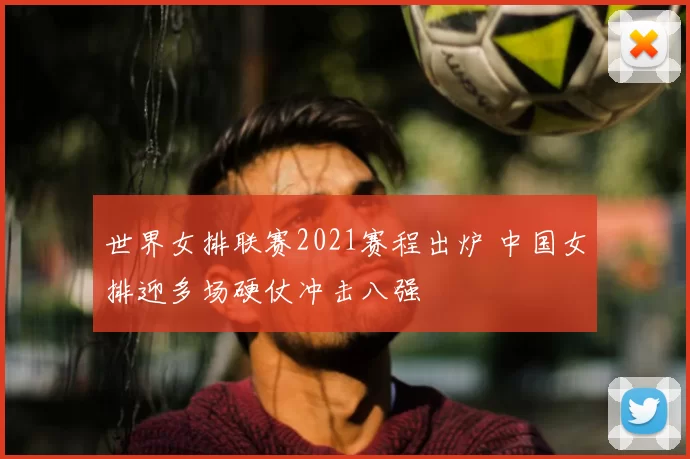 世界女排联赛2021赛程出炉 中国女排迎多场硬仗冲击八强