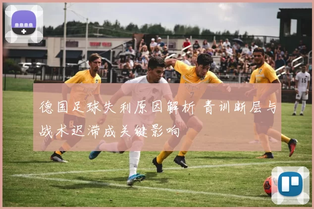 德国足球失利原因解析 青训断层与战术迟滞成关键影响