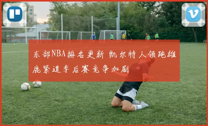 东部NBA排名更新 凯尔特人领跑雄鹿紧追季后赛竞争加剧