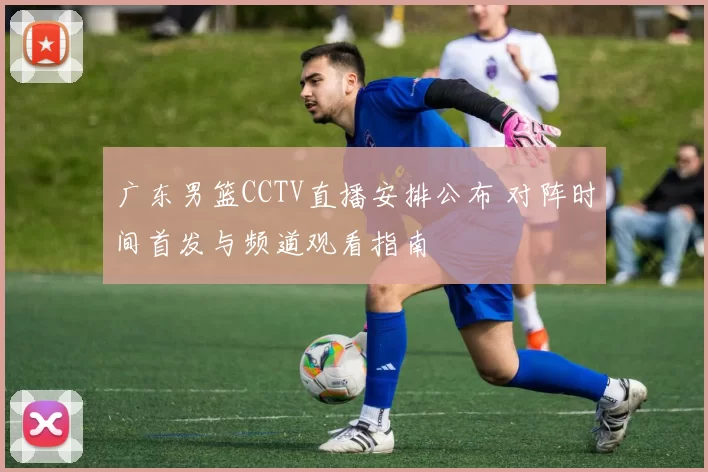 广东男篮CCTV直播安排公布 对阵时间首发与频道观看指南