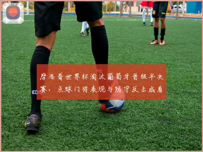 摩洛哥世界杯淘汰葡萄牙晋级半决赛，点球门将表现与防守反击成看点