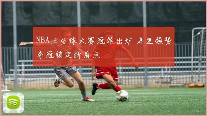 NBA三分球大赛冠军出炉 库里强势夺冠锁定新看点