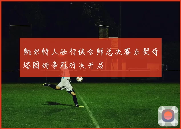 凯尔特人独行侠会师总决赛东契奇塔图姆争冠对决开启