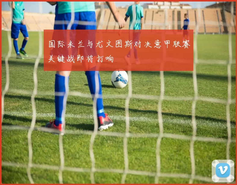 国际米兰与尤文图斯对决意甲联赛关键战即将打响